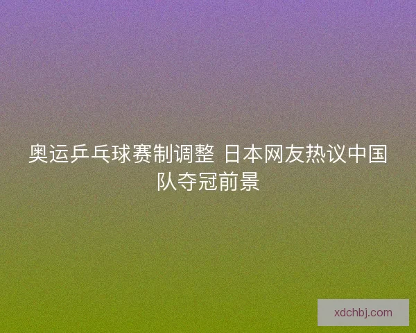 奥运乒乓球赛制调整 日本网友热议中国队夺冠前景