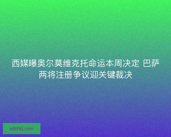 西媒曝奥尔莫维克托命运本周决定 巴萨两将注册争议迎关键裁决