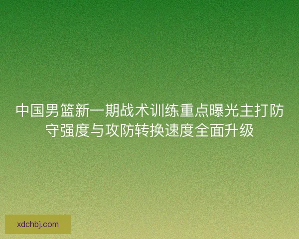 中国男篮新一期战术训练重点曝光主打防守强度与攻防转换速度全面升级